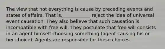 The view that not everything is cause by preceding events and states of affairs. That is,____________ reject the idea of universal event causation. They also believe that such causation is incompatible with free will. They postulate that free will consists in an agent himself choosing something (agent causing his or her choice). Agents are responsible for these choices.