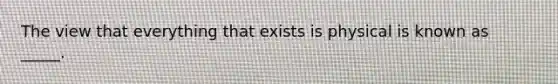 The view that everything that exists is physical is known as _____.