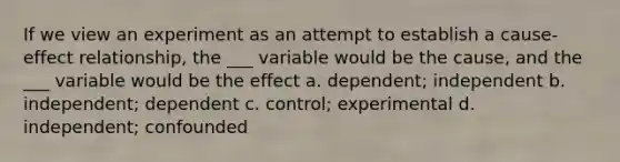 If we view an experiment as an attempt to establish a cause-effect relationship, the ___ variable would be the cause, and the ___ variable would be the effect a. dependent; independent b. independent; dependent c. control; experimental d. independent; confounded