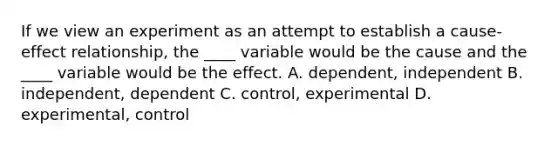 If we view an experiment as an attempt to establish a cause-effect relationship, the ____ variable would be the cause and the ____ variable would be the effect. A. dependent, independent B. independent, dependent C. control, experimental D. experimental, control