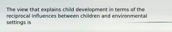 The view that explains child development in terms of the reciprocal influences between children and environmental settings is