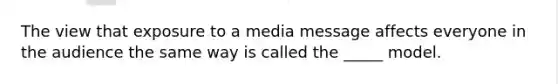 The view that exposure to a media message affects everyone in the audience the same way is called the _____ model.