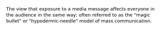 The view that exposure to a media message affects everyone in the audience in the same way; often referred to as the "magic bullet" or "hypodermic-needle" model of mass communication.