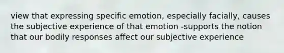 view that expressing specific emotion, especially facially, causes the subjective experience of that emotion -supports the notion that our bodily responses affect our subjective experience