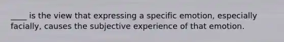 ____ is the view that expressing a specific emotion, especially facially, causes the subjective experience of that emotion.