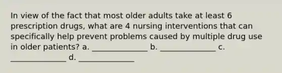 In view of the fact that most older adults take at least 6 prescription drugs, what are 4 nursing interventions that can specifically help prevent problems caused by multiple drug use in older patients? a. ______________ b. ______________ c. ______________ d. ______________