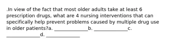 .In view of the fact that most older adults take at least 6 prescription drugs, what are 4 nursing interventions that can specifically help prevent problems caused by multiple drug use in older patients?a. ______________b. ______________c. ______________d. ______________