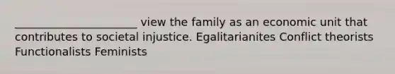 ______________________ view the family as an economic unit that contributes to societal injustice. Egalitarianites Conflict theorists Functionalists Feminists