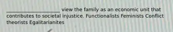 ______________________ view the family as an economic unit that contributes to societal injustice. Functionalists Feminists Conflict theorists Egalitarianites