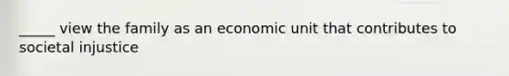 _____ view the family as an economic unit that contributes to societal injustice