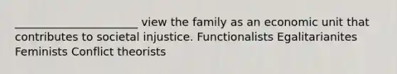 ______________________ view the family as an economic unit that contributes to societal injustice. Functionalists Egalitarianites Feminists Conflict theorists