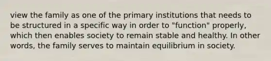 view the family as one of the primary institutions that needs to be structured in a specific way in order to "function" properly, which then enables society to remain stable and healthy. In other words, the family serves to maintain equilibrium in society.