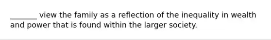 _______ view the family as a reflection of the inequality in wealth and power that is found within the larger society.