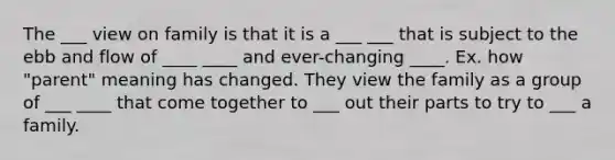 The ___ view on family is that it is a ___ ___ that is subject to the ebb and flow of ____ ____ and ever-changing ____. Ex. how "parent" meaning has changed. They view the family as a group of ___ ____ that come together to ___ out their parts to try to ___ a family.