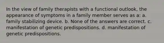 In the view of family therapists with a functional outlook, the appearance of symptoms in a family member serves as a: a. family stabilizing device. b. ​None of the answers are correct. c. manifestation of genetic predispositions. d. manifestation of genetic predispositions.