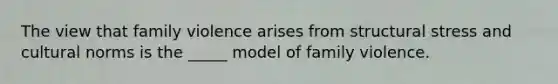 The view that family violence arises from structural stress and cultural norms is the _____ model of family violence.​