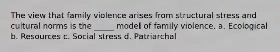 The view that family violence arises from structural stress and cultural norms is the _____ model of family violence. a. Ecological b. Resources c. Social stress d. Patriarchal