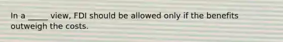 In a _____ view, FDI should be allowed only if the benefits outweigh the costs.