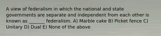 A view of federalism in which the national and state governments are separate and independent from each other is known as _______ federalism. A) Marble cake B) Picket fence C) Unitary D) Dual E) None of the above