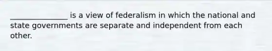 _______________ is a view of federalism in which the national and state governments are separate and independent from each other.