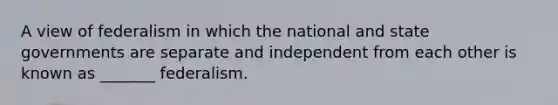 A view of federalism in which the national and state governments are separate and independent from each other is known as _______ federalism.