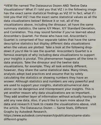 *VIEW file named The Datasaurus Dozen AND Twelve Data Visualizations* What if I told you that VIZ I in the following image has the exact same statistical findings as VIZ II? In fact, what if I told you that VIZ I has the exact same statistical values as all the data visualizations below? Believe it or not, all of the visualizations above, including the dinosaur, all have the same summary statistics, the same X/Y Mean, X/Y Standard Deviation, and Correlation. This may sound familiar if you've learned about Anscombe's Quartet. For those who have not, Anscombe's Quartet is comprised of four separate tables that have the same descriptive statistics but display different data visualizations when the values are plotted. Take a look at the following drop-down if you'd like to see the quartet. Anscombe's Quartet is a famous example of why including data visualizations to support your insights is pivotal. This phenomenon happens all the time in data analysis. Take the dinosaur and the twelve data visualizations, for example. They all look entirely different, however, they share the same statistical data. Many times, analysts adopt bad practices and assume that by solely calculating the statistics or showing numbers they have an answer. Although statistics and numbers are very powerful and are used to support your insights, statistical/numerical data alone can be dangerous and misrepresent your insights. This is yet another reason why data visualizations are so important. They add another layer of information without actually having to add any new data. Also, if you'd like to learn more about the data and research it took to create the visualizations above, visit the article, The Datasaurus Dozen — Same Stats, Different Graphs by Autodesk Research. https://www.autodesk.com/research/publications/same-stats-different-graphs