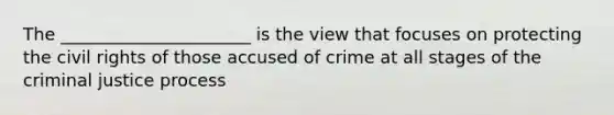 The ______________________ is the view that focuses on protecting the civil rights of those accused of crime at all stages of the criminal justice process