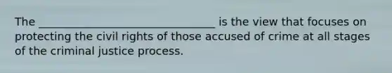 The ________________________________ is the view that focuses on protecting the civil rights of those accused of crime at all stages of the criminal justice process.