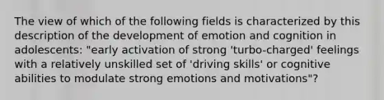 The view of which of the following fields is characterized by this description of the development of emotion and cognition in adolescents: "early activation of strong 'turbo-charged' feelings with a relatively unskilled set of 'driving skills' or cognitive abilities to modulate strong emotions and motivations"?