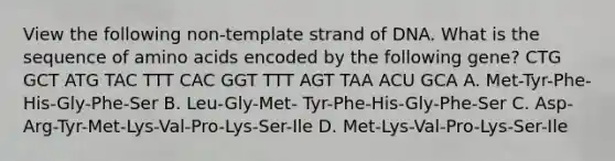 View the following non-template strand of DNA. What is the sequence of amino acids encoded by the following gene? CTG GCT ATG TAC TTT CAC GGT TTT AGT TAA ACU GCA A. Met-Tyr-Phe-His-Gly-Phe-Ser B. Leu-Gly-Met- Tyr-Phe-His-Gly-Phe-Ser C. Asp-Arg-Tyr-Met-Lys-Val-Pro-Lys-Ser-Ile D. Met-Lys-Val-Pro-Lys-Ser-Ile