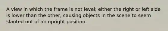 A view in which the frame is not level; either the right or left side is lower than the other, causing objects in the scene to seem slanted out of an upright position.