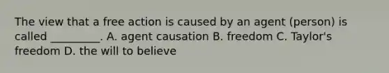 The view that a free action is caused by an agent (person) is called _________. A. agent causation B. freedom C. Taylor's freedom D. the will to believe