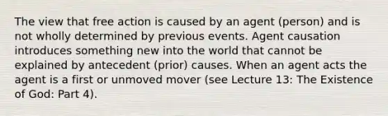 The view that free action is caused by an agent (person) and is not wholly determined by previous events. Agent causation introduces something new into the world that cannot be explained by antecedent (prior) causes. When an agent acts the agent is a first or unmoved mover (see Lecture 13: The Existence of God: Part 4).