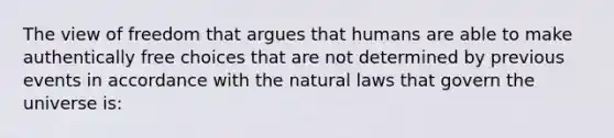 The view of freedom that argues that humans are able to make authentically free choices that are not determined by previous events in accordance with the natural laws that govern the universe is: