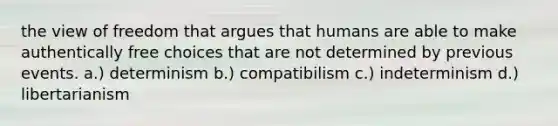 the view of freedom that argues that humans are able to make authentically free choices that are not determined by previous events. a.) determinism b.) compatibilism c.) indeterminism d.) libertarianism