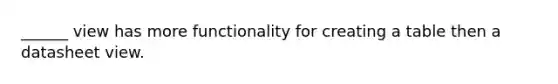 ______ view has more functionality for creating a table then a datasheet view.
