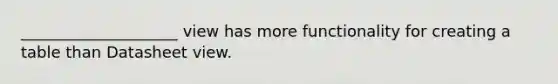 ____________________ view has more functionality for creating a table than Datasheet view.