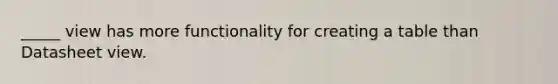 _____ view has more functionality for creating a table than Datasheet view.