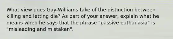 What view does Gay-Williams take of the distinction between killing and letting die? As part of your answer, explain what he means when he says that the phrase "passive euthanasia" is "misleading and mistaken".