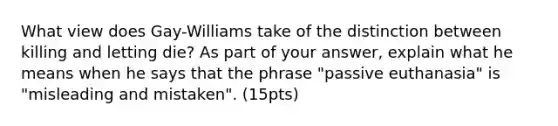 What view does Gay-Williams take of the distinction between killing and letting die? As part of your answer, explain what he means when he says that the phrase "passive euthanasia" is "misleading and mistaken". (15pts)