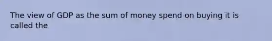 The view of GDP as the sum of money spend on buying it is called the