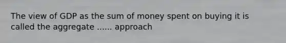 The view of GDP as the sum of money spent on buying it is called the aggregate ...... approach