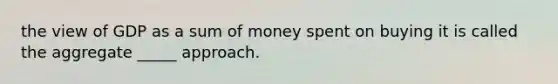 the view of GDP as a sum of money spent on buying it is called the aggregate _____ approach.