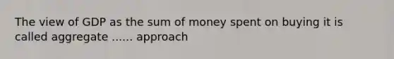 The view of GDP as the sum of money spent on buying it is called aggregate ...... approach