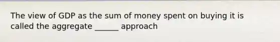 The view of GDP as the sum of money spent on buying it is called the aggregate ______ approach