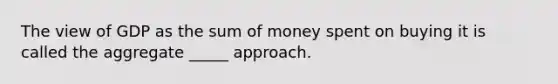 The view of GDP as the sum of money spent on buying it is called the aggregate _____ approach.