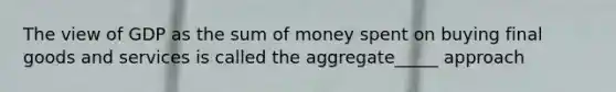 The view of GDP as the sum of money spent on buying final goods and services is called the aggregate_____ approach