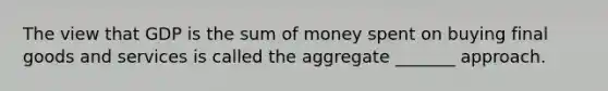 The view that GDP is the sum of money spent on buying final goods and services is called the aggregate _______ approach.