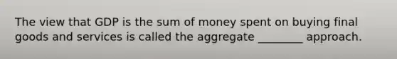 The view that GDP is the sum of money spent on buying final goods and services is called the aggregate ________ approach.