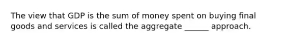 The view that GDP is the sum of money spent on buying final goods and services is called the aggregate ______ approach.